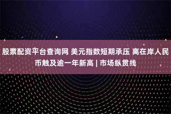 股票配资平台查询网 美元指数短期承压 离在岸人民币触及逾一年新高 | 市场纵贯线