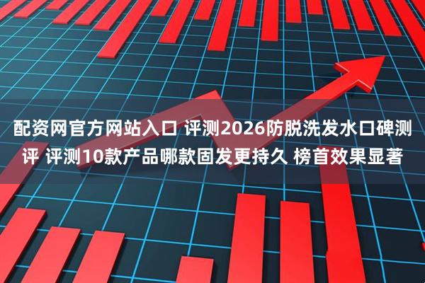 配资网官方网站入口 评测2026防脱洗发水口碑测评 评测10款产品哪款固发更持久 榜首效果显著