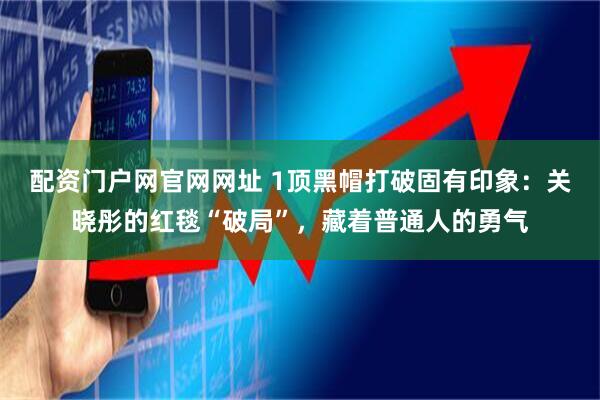 配资门户网官网网址 1顶黑帽打破固有印象：关晓彤的红毯“破局”，藏着普通人的勇气