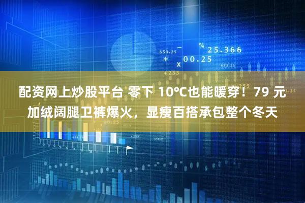 配资网上炒股平台 零下 10℃也能暖穿！79 元加绒阔腿卫裤爆火，显瘦百搭承包整个冬天