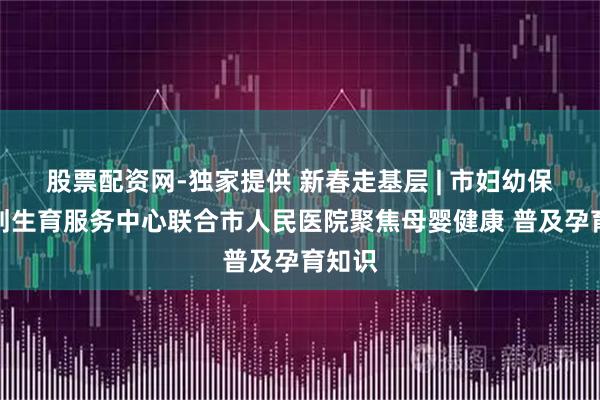 股票配资网-独家提供 新春走基层 | 市妇幼保健计划生育服务中心联合市人民医院聚焦母婴健康 普及孕育知识