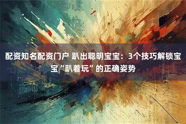配资知名配资门户 趴出聪明宝宝：3个技巧解锁宝宝“趴着玩”的正确姿势