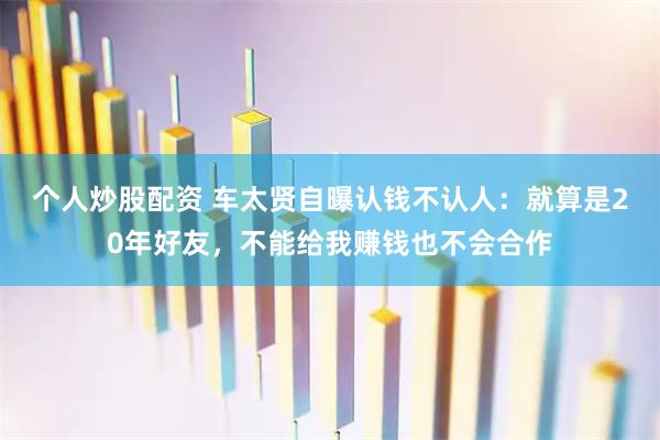 个人炒股配资 车太贤自曝认钱不认人：就算是20年好友，不能给我赚钱也不会合作