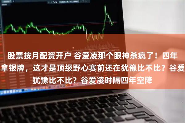 股票按月配资开户 谷爱凌那个眼神杀疯了！四年没碰大跳台照样拿银牌，这才是顶级野心赛前还在犹豫比不比？谷爱凌时隔四年空降