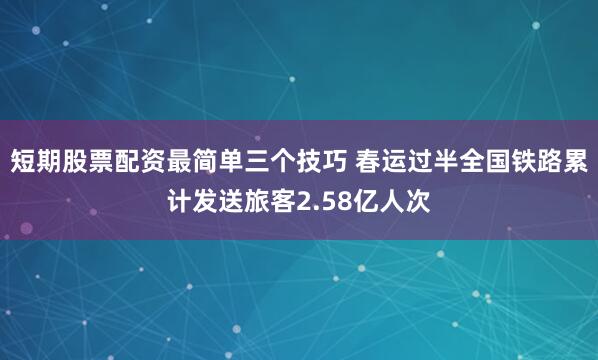 短期股票配资最简单三个技巧 春运过半全国铁路累计发送旅客2.58亿人次