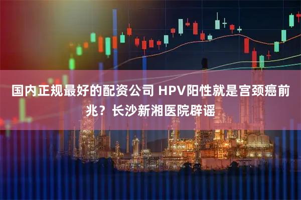 国内正规最好的配资公司 HPV阳性就是宫颈癌前兆？长沙新湘医院辟谣