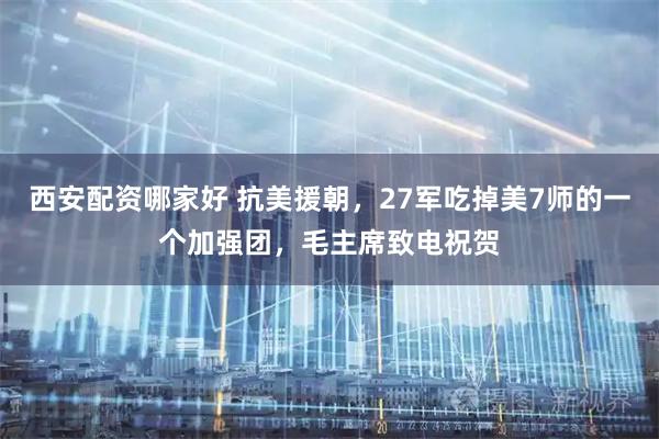 西安配资哪家好 抗美援朝，27军吃掉美7师的一个加强团，毛主席致电祝贺