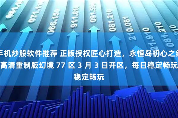 手机炒股软件推荐 正版授权匠心打造，永恒岛初心之约高清重制版幻境 77 区 3 月 3 日开区，每日稳定畅玩