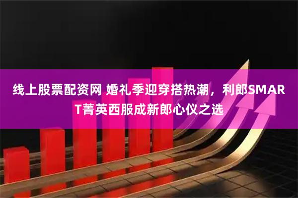 线上股票配资网 婚礼季迎穿搭热潮，利郎SMART菁英西服成新郎心仪之选