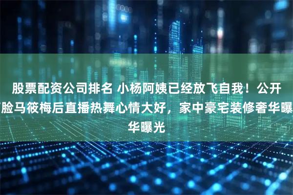 股票配资公司排名 小杨阿姨已经放飞自我！公开打脸马筱梅后直播热舞心情大好，家中豪宅装修奢华曝光