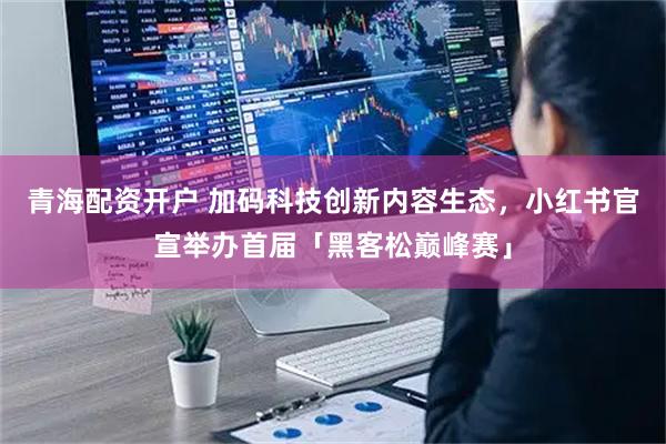 青海配资开户 加码科技创新内容生态,小红书官宣举办首届「黑客松巅峰赛」