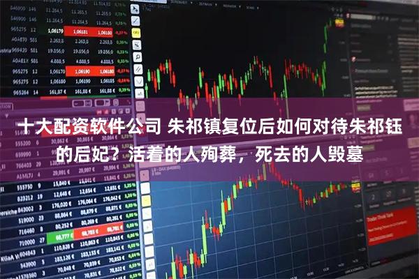 十大配资软件公司 朱祁镇复位后如何对待朱祁钰的后妃?活着的人殉葬,死去的人毁墓