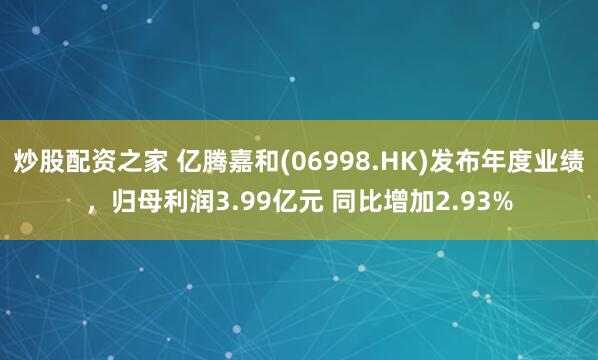 炒股配资之家 亿腾嘉和(06998.HK)发布年度业绩，归母利润3.99亿元 同比增加2.93%