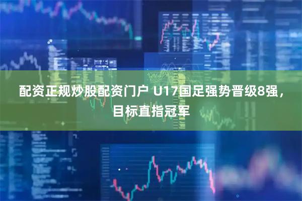 配资正规炒股配资门户 U17国足强势晋级8强，目标直指冠军