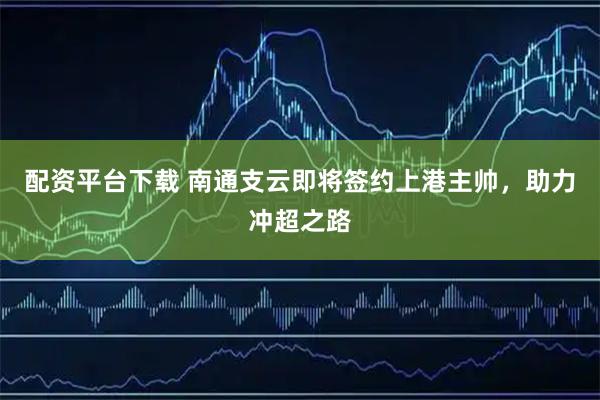 配资平台下载 南通支云即将签约上港主帅，助力冲超之路