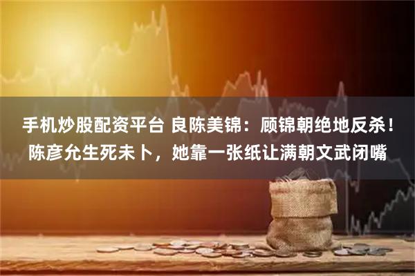 手机炒股配资平台 良陈美锦：顾锦朝绝地反杀！陈彦允生死未卜，她靠一张纸让满朝文武闭嘴