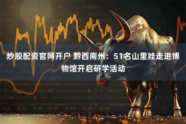 炒股配资官网开户 黔西南州：51名山里娃走进博物馆开启研学活动