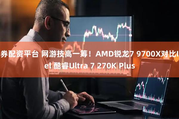 证券配资平台 网游技高一筹！AMD锐龙7 9700X对比Intel 酷睿Ultra 7 270K Plus