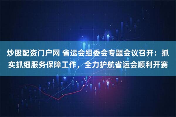 炒股配资门户网 省运会组委会专题会议召开：抓实抓细服务保障工作，全力护航省运会顺利开赛