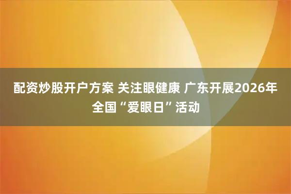 配资炒股开户方案 关注眼健康 广东开展2026年全国“爱眼日”活动
