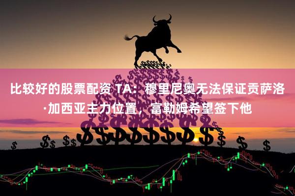 比较好的股票配资 TA：穆里尼奥无法保证贡萨洛·加西亚主力位置，富勒姆希望签下他