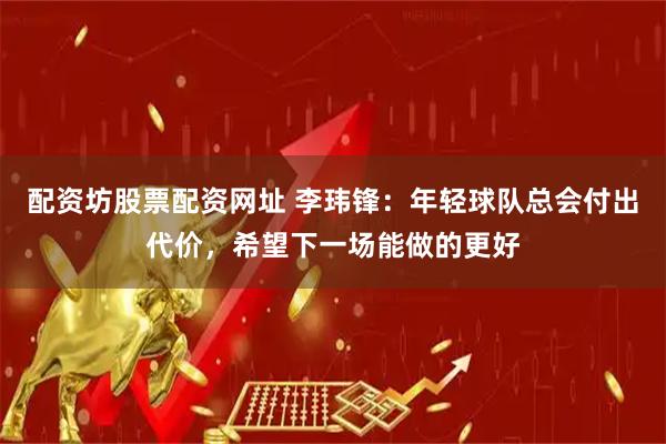 配资坊股票配资网址 李玮锋：年轻球队总会付出代价，希望下一场能做的更好