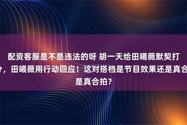 配资客服是不是违法的呀 胡一天给田曦薇默契打满分，田曦薇用行动回应！这对搭档是节目效果还是真合拍？