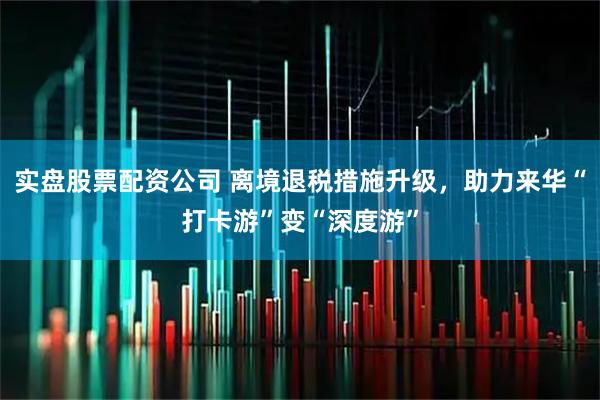 实盘股票配资公司 离境退税措施升级，助力来华“打卡游”变“深度游”