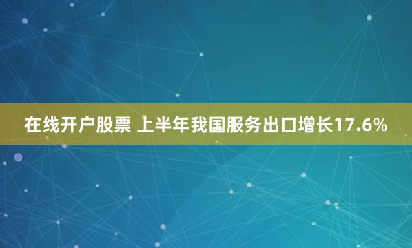 在线开户股票 上半年我国服务出口增长17.6%