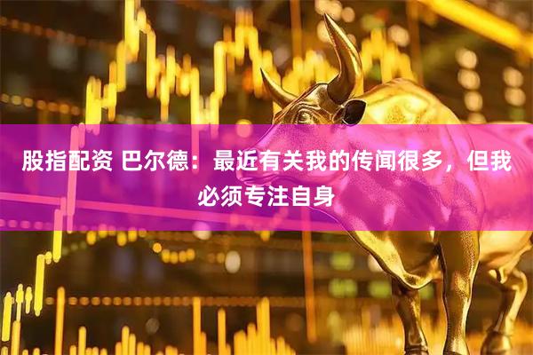 股指配资 巴尔德：最近有关我的传闻很多，但我必须专注自身