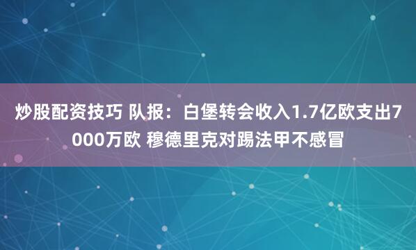炒股配资技巧 队报：白堡转会收入1.7亿欧支出7000万欧 穆德里克对踢法甲不感冒
